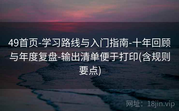 49首页-学习路线与入门指南-十年回顾与年度复盘-输出清单便于打印(含规则要点)